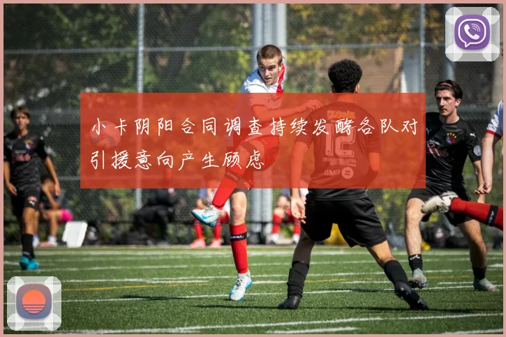 小卡阴阳合同调查持续发酵各队对引援意向产生顾虑